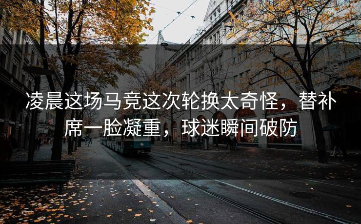 凌晨这场马竞这次轮换太奇怪，替补席一脸凝重，球迷瞬间破防
