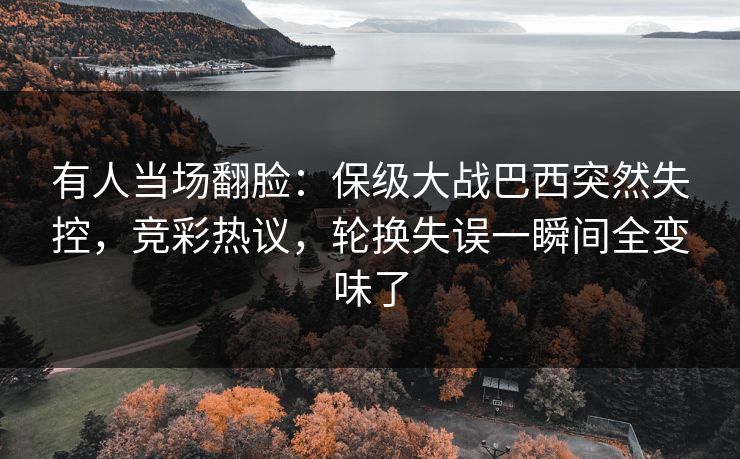 有人当场翻脸：保级大战巴西突然失控，竞彩热议，轮换失误一瞬间全变味了