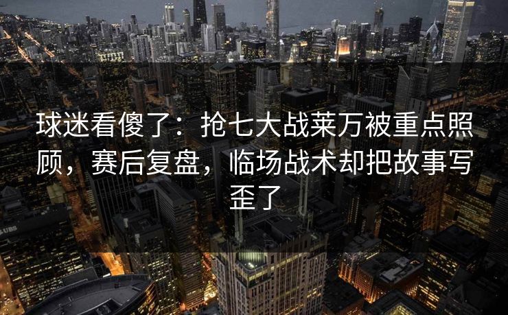 球迷看傻了：抢七大战莱万被重点照顾，赛后复盘，临场战术却把故事写歪了